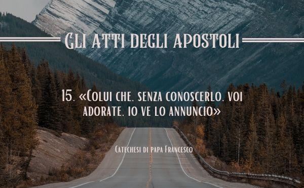15. «Colui che, senza conoscerlo, voi adorate, io ve lo annuncio» (At 17,23)